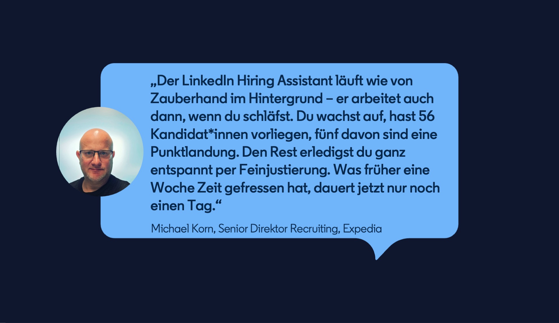 Zitat von Michael Korn, Senior Direktor Recruiting, Expedia: „Der LinkedIn Hiring Assistant läuft wie von Zauberhand im Hintergrund – er arbeitet auch dann, wenn du schläfst. Du wachst auf, hast 56 Kandidat*innen vorliegen, fünf davon sind eine Punktlandung. Den Rest erledigst du ganz entspannt per Feinjustierung. Was früher eine Woche Zeit gefressen hat, dauert jetzt nur noch einen Tag.“