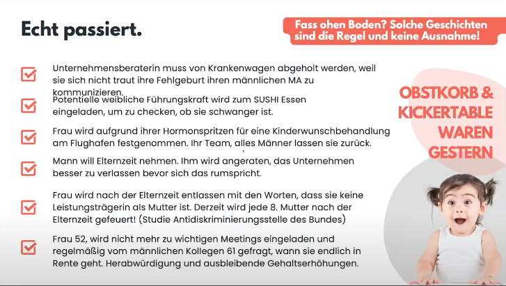 Liste realer Diskriminierungsfälle von Frauen im Berufsleben, etwa rund Schwangerschaft, Elternzeit oder Alter, unter dem Titel „Echt passiert.“ Zum Beispiel wurde eine potenzielle Führungskraft zum Sushi-Essen eingeladen, um zu prüfen ob sie schwanger ist.